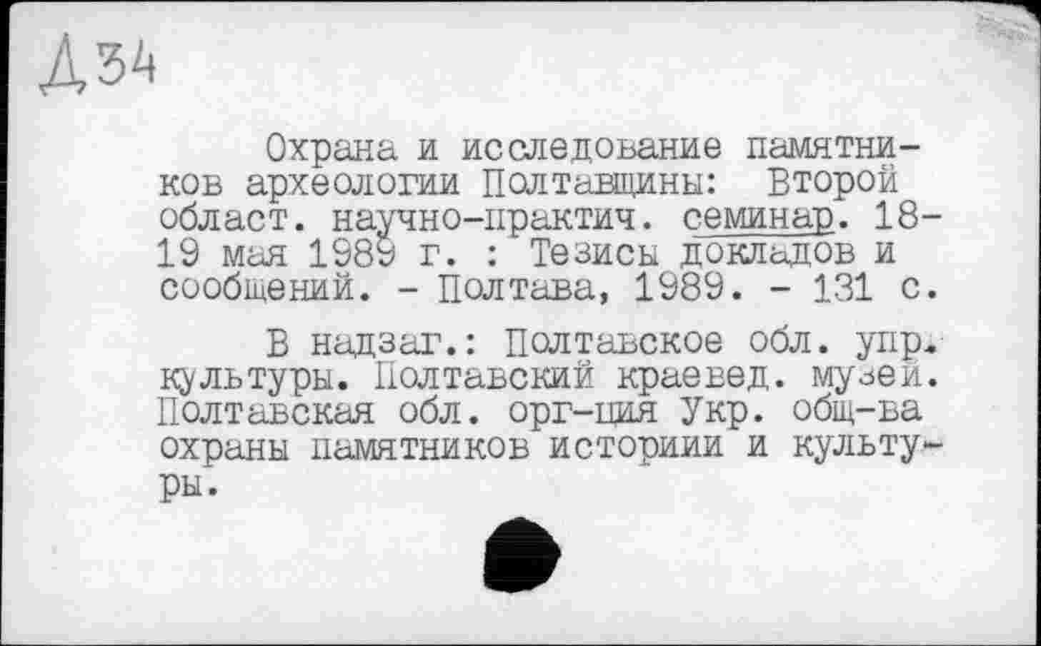 ﻿Аза
Охрана и исследование памятников археологии Полтавщины: Второй облает, научно-практич. семинар. 18 19 мая 1989 г. : Тезисы докладов и сообщений. - Полтава, 1989. - 131 с
В надзаг.: Полтавское обл. упр культуры. Полтавский краевед, му^ей Полтавская обл. орг-ция Укр. общ-ва охраны памятников историии и культу